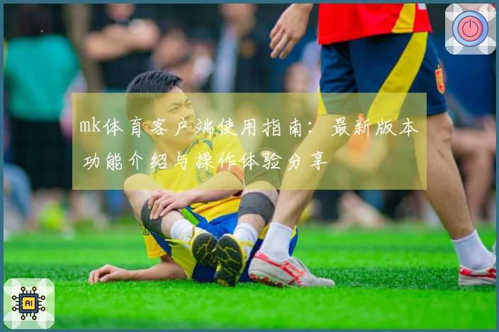mk体育客户端使用指南：最新版本功能介绍与操作体验分享